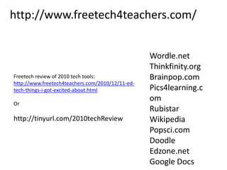 http://www.freetech4teachers.com/Wordle.netThinkfinity.orgBrainpop.comPics4learning.comRubistarWikipediaPopsci.comDoodleEdzone.netGoogle DocsFreetech review of 2010 tech tools:http://www.freetech4teachers.com/2010/12/11-ed-tech-things-i-got-excited-about.htmlOrhttp://tinyurl.com/2010techReview