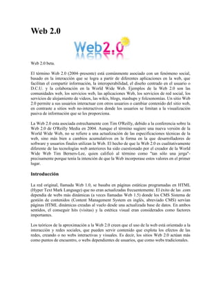 1491615357505Web 2.0<br />Web 2.0 beta.<br />El término Web 2.0 (2004–presente) está comúnmente asociado con un fenómeno social, basado en la interacción que se logra a partir de diferentes aplicaciones en la web, que facilitan el compartir información, la interoperabilidad, el diseño centrado en el usuario o D.C.U. y la colaboración en la World Wide Web. Ejemplos de la Web 2.0 son las comunidades web, los servicios web, las aplicaciones Web, los servicios de red social, los servicios de alojamiento de videos, las wikis, blogs, mashups y folcsonomías. Un sitio Web 2.0 permite a sus usuarios interactuar con otros usuarios o cambiar contenido del sitio web, en contraste a sitios web no-interactivos donde los usuarios se limitan a la visualización pasiva de información que se les proporciona.<br />La Web 2.0 esta asociada estrechamente con Tim O'Reilly, debido a la conferencia sobre la Web 2.0 de O'Reilly Media en 2004. Aunque el término sugiere una nueva versión de la World Wide Web, no se refiere a una actualización de las especificaciones técnicas de la web, sino más bien a cambios acumulativos en la forma en la que desarrolladores de software y usuarios finales utilizan la Web. El hecho de que la Web 2.0 es cualitativamente diferente de las tecnologías web anteriores ha sido cuestionado por el creador de la World Wide Web Tim Berners-Lee, quien calificó al término como quot;
tan sólo una jergaquot;
- precisamente porque tenía la intención de que la Web incorporase estos valores en el primer lugar.<br />Introducción<br />La red original, llamada Web 1.0, se basaba en páginas estáticas programadas en HTML (Hyper Text Mark Language) que no eran actualizadas frecuentemente. El éxito de las .com dependía de webs más dinámicas (a veces llamadas Web 1.5) donde los CMS Sistema de gestión de contenidos (Content Management System en inglés, abreviado CMS) servían páginas HTML dinámicas creadas al vuelo desde una actualizada base de datos. En ambos sentidos, el conseguir hits (visitas) y la estética visual eran considerados como factores importantes.<br />Los teóricos de la aproximación a la Web 2.0 creen que el uso de la web está orientado a la interacción y redes sociales, que pueden servir contenido que explota los efectos de las redes, creando o no webs interactivas y visuales. Es decir, los sitios Web 2.0 actúan más como puntos de encuentro, o webs dependientes de usuarios, que como webs tradicionales.<br />Origen del término<br />El término fue acuñado por Dale Dougherty de O'Reilly Media en una tormenta de ideas con Craig Cline de MediaLive para desarrollar ideas para una conferencia. Dougherty sugirió que la web estaba en un renacimiento, con reglas que cambiaban y modelos de negocio que evolucionaban. Dougherty puso ejemplos — quot;
DoubleClick era la Web 1.0; Google AdSense es la Web 2.0. Ofoto es Web 1.0; Flickr es Web 2.0.quot;
 — en vez de definiciones, y reclutó a John Battelle para dar una perspectiva empresarial, y O'Reilly Media, Battelle, y MediaLive lanzó su primera conferencia sobre la Web 2.0 en octubre de 2004. La segunda conferencia se celebró en octubre de 2005.<br />En 2005, Tim O'Reilly definió el concepto de Web 2.0. El mapa meme mostrado (elaborado por Markus Angermeier]) resume el meme de Web 2.0, con algunos ejemplos de servicios.<br />En su conferencia, O'Reilly, Battelle y Edouard resumieron los principios clave que creen que caracterizan a las aplicaciones web 2.0: la web como plataforma; datos como el quot;
Intel Insidequot;
; efectos de red conducidos por una quot;
arquitectura de participaciónquot;
; innovación y desarrolladores independientes; pequeños modelos de negocio capaces de redifundir servicios y contenidos; el perpetuo beta; software por encima de un solo aparato.<br />En general, cuando mencionamos el término Web 2.0 nos referimos a una serie de aplicaciones y páginas de Internet que utilizan la inteligencia colectiva para proporcionar servicios interactivos en red dando al usuario el control de sus datos.<br />Así, podemos entender por Web 2.0, como propuso Xavier Ribes en 2007, quot;
todas aquellas utilidades y servicios de Internet que se sustentan en una base de datos, la cual puede ser modificada por los usuarios del servicio, ya sea en su contenido (añadiendo, cambiando o borrando información o asociando datos a la información existente), bien en la forma de presentarlos o en contenido y forma simultáneamentequot;
.<br />El uso del término de Web 2.0 está de moda, dándole mucho peso a una tendencia que ha estado presente desde hace algún tiempo. En Internet las especulaciones han sido causantes de grandes burbujas tecnológicas y han hecho fracasar a muchos proyectos.<br />Además, nuestros proyectos tienen que renovarse y evolucionar. El Web 2.0 no es precisamente una tecnología, sino es la actitud con la que debemos trabajar para desarrollar en Internet. Tal vez allí está la reflexión más importante del Web 2.0. Yo ya estoy trabajando en renovar y mejorar algunos proyectos, no por que busque etiquetarlos con nuevas versiones, sino por que creo firmemente que la única constante debe ser el cambio, y en Internet, el cambio debe de estar presente más frecuentemente.<br />Servicios asociados<br />Para compartir en la Web 2.0 se utilizan una serie de herramientas, entre las que se pueden destacar:<br />Blogs: La blogosfera es el conjunto de blogs que hay en internet. Un blog es un espacio web personal en el que su autor (puede haber varios autores autorizados) puede escribir cronológicamente artículos, noticias...(con imágenes y enlaces), pero además es un espacio colaborativo donde los lectores también pueden escribir sus comentarios a cada uno de los artículos (entradas/post) que ha realizado el autor. Hay diversos servidores de weblog gratuitos como por ejemplo:<br />Wikis: En hawaiano quot;
wikiwiki quot;
 significa: rápido, informal. Una wiki es un espacio web corporativo, organizado mediante una estructura hipertextual de páginas (referenciadas en un menú lateral), donde varias personas autorizadas elaboran contenidos de manera asíncrona. Basta pulsar el botón quot;
editarquot;
 para acceder a los contenidos y modificarlos. Suelen mantener un archivo histórico de las versiones anteriores y facilitan la realización de copias de seguridad de los contenidos. Hay diversos servidores de wiki gratuitos:<br />Entornos para compartir recursos: Todos estos entornos nos permiten almacenar recursos en Internet, compartirlos y visualizarlos cuando nos convenga desde Internet. Constituyen una inmensa fuente de recursos y lugares donde publicar materiales para su difusión mundial. <br />Documentos: podemos subir nuestros documentos y compartirlos, embebiéndolos en un Blog o Wiki, enviándolos por correo.<br />Videos: Al igual que los Documentos, anteriormente mencionados, se pueden quot;
embeberquot;
 un video tomado de algún repositorio que lo permita, tal como YouTube.<br />Presentaciones<br />Fotos<br />Plataformas educativas<br />Redes Sociales<br />
