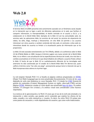 Web 2.0<br />El término Web 2.0 (2004–presente) está comúnmente asociado con un fenómeno social, basado en la interacción que se logra a partir de diferentes aplicaciones en la web, que facilitan el compartir información, la interoperabilidad, el diseño centrado en el usuario o D.C.U. y la colaboración en la World Wide Web. Ejemplos de la Web 2.0 son las comunidades web, los servicios web, las aplicaciones Web, los servicios de red social, los servicios de alojamiento de videos, las wikis, blogs, mashups y folcsonomías. Un sitio Web 2.0 permite a sus usuarios interactuar con otros usuarios o cambiar contenido del sitio web, en contraste a sitios web no-interactivos donde los usuarios se limitan a la visualización pasiva de información que se les proporciona.<br />La Web 2.0 está asociada estrechamente con Tim O'Reilly, debido a la conferencia sobre la Web 2.0 de O'Reilly Media en 2004. Aunque el término sugiere una nueva versión de la World Wide Web, no se refiere a una actualización de las especificaciones técnicas de la web, sino más bien a cambios acumulativos en la forma en la que desarrolladores de software y usuarios finales utilizan la Web. El hecho de que la Web 2.0 es cualitativamente diferente de las tecnologías web anteriores ha sido cuestionado por el creador de la World Wide Web Tim Berners-Lee, quien calificó al término como quot;
tan sólo una jergaquot;
- precisamente porque tenía la intención de que la Web incorporase estos valores en el primer lugar.<br />La red original, llamada Web 1.0, se basaba en páginas estáticas programadas en HTML (Hyper Text Mark Language) que no eran actualizadas frecuentemente. El éxito de las .com dependía de webs más dinámicas (a veces llamadas Web 1.5) donde los CMS Sistema de gestión de contenidos (Content Management System en inglés, abreviado CMS) servían páginas HTML dinámicas creadas al vuelo desde una actualizada base de datos. En ambos sentidos, el conseguir hits (visitas) y la estética visual eran considerados como factores importantes.<br />Los teóricos de la aproximación a la Web 2.0 creen que el uso de la web está orientado a la interacción y redes sociales, que pueden servir contenido que explota los efectos de las redes, creando o no webs interactivas y visuales. Es decir, los sitios Web 2.0 actúan más como puntos de encuentro, o webs dependientes de usuarios, que como webs tradicionales.<br />Origen del término<br />El término fue acuñado por Dale Dougherty de O'Reilly Media en una tormenta de ideas con Craig Cline de MediaLive para desarrollar ideas para una conferencia. Dougherty sugirió que la web estaba en un renacimiento, con reglas que cambiaban y modelos de negocio que evolucionaban. Dougherty puso ejemplos — quot;
 HYPERLINK quot;
http://es.wikipedia.org/wiki/DoubleClickquot;
  quot;
DoubleClickquot;
 DoubleClick era la Web 1.0; Google AdSense es la Web 2.0. Ofoto es Web 1.0; Flickr es Web 2.0.quot;
 — en vez de definiciones, y reclutó a John Battelle para dar una perspectiva empresarial, y O'Reilly Media, Battelle, y MediaLive lanzó su primera conferencia sobre la Web 2.0 en octubre de 2004. La segunda conferencia se celebró en octubre de 2005.<br />En 2005, Tim O'Reilly definió el concepto de Web 2.0. El mapa meme mostrado (elaborado por Markus Angermeier]) resume el meme de Web 2.0, con algunos ejemplos de servicios.<br />En su conferencia, O'Reilly, Battelle y Edouard resumieron los principios clave que creen que caracterizan a las aplicaciones web 2.0: la web como plataforma; datos como el quot;
Intel Insidequot;
; efectos de red conducidos por una quot;
arquitectura de participaciónquot;
; innovación y desarrolladores independientes; pequeños modelos de negocio capaces de redifundir servicios y contenidos; el perpetuo beta; software por encima de un solo aparato.<br />En general, cuando mencionamos el término Web 2.0 nos referimos a una serie de aplicaciones y páginas de Internet que utilizan la inteligencia colectiva para proporcionar servicios interactivos en red dando al usuario el control de sus datos.<br />Así, podemos entender por Web 2.0, como propuso Xavier Ribes en 2007, quot;
todas aquellas utilidades y servicios de Internet que se sustentan en una base de datos, la cual puede ser modificada por los usuarios del servicio, ya sea en su contenido (añadiendo, cambiando o borrando información o asociando datos a la información existente), bien en la forma de presentarlos o en contenido y forma simultáneamentequot;
.<br />El uso del término de Web 2.0 está de moda, dándole mucho peso a una tendencia que ha estado presente desde hace algún tiempo. En Internet las especulaciones han sido causantes de grandes burbujas tecnológicas y han hecho fracasar a muchos proyectos.<br />Además, nuestros proyectos tienen que renovarse y evolucionar. El Web 2.0 no es precisamente una tecnología, sino es la actitud con la que debemos trabajar para desarrollar en Internet. Tal vez allí está la reflexión más importante del Web 2.0. Yo ya estoy trabajando en renovar y mejorar algunos proyectos, no por que busque etiquetarlos con nuevas versiones, sino por que creo firmemente que la única constante debe ser el cambio, y en Internet, el cambio debe de estar presente más frecuentemente.<br /> Servicios asociados<br />Para compartir en la Web 2.0 se utilizan una serie de herramientas, entre las que se pueden destacar:<br />Blogs: La blogosfera es el conjunto de blogs que hay en internet. Un blog es un espacio web personal en el que su autor (puede haber varios autores autorizados) puede escribir cronológicamente artículos, noticias...(con imágenes y enlaces), pero además es un espacio colaborativo donde los lectores también pueden escribir sus comentarios a cada uno de los artículos (entradas/post) que ha realizado el autor. Hay diversos servidores de weblog gratuitos como por ejemplo:<br />Wikis: En hawaiano quot;
wikiwiki quot;
 significa: rápido, informal. Una wiki es un espacio web corporativo, organizado mediante una estructura hipertextual de páginas (referenciadas en un menú lateral), donde varias personas autorizadas elaboran contenidos de manera asíncrona. Basta pulsar el botón quot;
editarquot;
 para acceder a los contenidos y modificarlos. Suelen mantener un archivo histórico de las versiones anteriores y facilitan la realización de copias de seguridad de los contenidos. Hay diversos servidores de wiki gratuitos:<br />Entornos para compartir recursos: Todos estos entornos nos permiten almacenar recursos en Internet, compartirlos y visualizarlos cuando nos convenga desde Internet. Constituyen una inmensa fuente de recursos y lugares donde publicar materiales para su difusión mundial. <br />Documentos: podemos subir nuestros documentos y compartirlos, embebiéndolos en un Blog o Wiki, enviándolos por correo.<br />Videos: Al igual que los Documentos, anteriormente mencionados, se pueden quot;
embeberquot;
 un video tomado de algún repositorio que lo permita, tal como YouTube.<br />Presentaciones<br />Fotos<br />Plataformas educativas<br />Redes Sociales<br />Tecnología<br />Se puede decir que una web está construida usando tecnología de la Web 2.0 si se caracteriza por las siguientes técnicas:<br />Web 2.0 buzz words<br />Técnicas: <br />CSS, marcado XHTML válido semánticamente y Microformatos<br />Técnicas de aplicaciones ricas no intrusivas (como AJAX)<br />Java Web Start<br />XUL<br />Redifusión/Agregación de datos en RSS/ HYPERLINK quot;
http://es.wikipedia.org/wiki/ATOMquot;
  quot;
ATOMquot;
 ATOM<br />URLs sencillas con significado semántico<br />Soporte para postear en un blog<br />JCC y APIs REST o XML<br />JSON<br />Algunos aspectos de redes sociales<br />Mashup (aplicación web híbrida)<br />General: <br />El sitio no debe actuar como un quot;
jardín cerradoquot;
: la información debe poderse introducir y extraer fácilmente<br />Los usuarios deberían controlar su propia información<br />Basada exclusivamente en la Web: los sitios Web 2.0 con más éxito pueden ser utilizados enteramente desde un navegador<br />La existencia de links es requisito imprescindible<br />Software de servidor<br />La funcionalidad de Web 2.0 se basa en la arquitectura existente de servidor web pero con un énfasis mayor en el software dorsal. La redifusión solo se diferencia nominalmente de los métodos de publicación de la gestión dinámica de contenido, pero los servicios Web requieren normalmente un soporte de bases de datos y flujo de trabajo mucho más robusto y llegan a parecerse mucho a la funcionalidad de Internet tradicional de un servidor de aplicaciones. El enfoque empleado hasta ahora por los fabricantes suele ser bien un enfoque de servidor universal, el cual agrupa la mayor parte de la funcionalidad necesaria en una única plataforma de servidor, o bien un enfoque plugin de servidor Web con herramientas de publicación tradicionales mejoradas con interfaces API y otras herramientas. Independientemente del enfoque elegido, no se espera que el camino evolutivo hacia la Web 2.0 se vea alterado de forma importante por estas opciones.<br /> Relaciones con otros conceptos<br />La web 1.0 principalmente trata lo que es el estado estático, es decir los datos que se encuentran en ésta no pueden cambiar, se encuentran fijos, no varían, no se actualizan.<br />Comparación con la quot;
Web 1.0quot;
<br />De acuerdo con Tim O'Reilly, la Web 2.0 puede ser comparada con la Web 1.0 de esta manera:<br />Web 1.0Web 2.0DoubleClickGoogle AdSenseOfotoFlickrTerratvYouTubeAkamaiBitTorrentmp3.comNapsterEnciclopedia BritánicaWikipediawebs personalesbloggingeviteupcoming.org y EVDBespeculación de nombres de dominiosoptimización de los motores de búsquedapáginas vistascoste por clicscreen scrapingservicios webpublicaciónparticipaciónsistema de gestión de contenidoswikihotmailsfacebookdirectorios (taxonomía)etiquetas ( HYPERLINK quot;
http://es.wikipedia.org/wiki/Folcsonom%C3%ADaquot;
  quot;
Folcsonomíaquot;
 folcsonomía)stickinessredifusión<br />Comparación con la Web Semántica<br />En ocasiones se ha relacionado el término Web 2.0 con el de Web semántica.[1] Sin embargo ambos conceptos, corresponden más bien a estados evolutivos de la web, y la Web semántica correspondería en realidad a una evolución posterior, a la Web 3.0 o web inteligente. La combinación de sistemas de redes sociales como Facebook, Twitter, FOAF y XFN, con el desarrollo de etiquetas (o tags), que en su uso social derivan en folcsonomías, así como el plasmado de todas estas tendencias a través de blogs y wikis, confieren a la Web 2.0 un aire semántico sin serlo realmente. Sin embargo, en el sentido más estricto para hablar de Web semántica, se requiere el uso de estándares de metadatos como Dublin Core y en su forma más elaborada de ontologías y no de folcsonomías. De momento, el uso de ontologías como mecanismo para estructurar la información en los programas de blogs es anecdótico y solo se aprecia de manera incipiente en algunos wikis.[2]<br />Por tanto podemos identificar la Web semántica como una forma de Web 3.0. Existe una diferencia fundamental entre ambas versiones de web (2.0 y semántica) y es el tipo de participante y las herramientas que se utilizan. La 2.0 tiene como principal protagonista al usuario humano que escribe artículos en su blog o colabora en un wiki. El requisito es que además de publicar en HTML emita parte de sus aportaciones en diversos formatos para compartir esta información como son los RSS, ATOM, etc. mediante la utilización de lenguajes estándares como el XML. La Web semántica, sin embargo, está orientada hacia el protagonismo de procesadores de información que entiendan de lógica descriptiva en diversos lenguajes más elaborados de metadatos como SPARQL,[3] POWDER[4] u OWL que permiten describir los contenidos y la información presente en la web, concebida para que las máquinas quot;
entiendanquot;
 a las personas y procesen de una forma eficiente la avalancha de información publicada en la Web. Desde luego que la web 2.0 es mejor que la 1.0<br />Aplicaciones Educativas<br />Anteriormente internet era propiamente unidireccional, es decir, la información era más bien de corte informativo y no permitía la interacción directa con y entre los usuarios. Hoy en día, se ha convertido en bidireccional y nos permite la interacción de todo tipo de contenido, sean estos videos, imágenes, textos e inclusive almacenamiento y edición de archivos online y en tiempo real. Estas herramientas permiten la integración de un tejido social, es decir, una red de personas que pueden interactuar a través de los espacios que se han generado en internet, tales como blogs, google groups, twitter, facebook, wikipedia y un sinfín de útiles aplicaciones que permiten la interrelación de información. En este sentido, la información necesita ser procesada, asimilada en aprendizajes útiles para los propósitos de la educación, que verdaderamente incidan sobre los conocimientos que imparten los docentes en sus aulas. La web 2.0 permite nuevos roles para profesores y alumnos sobre todo en base al trabajo autónomo y colaborativo, crítico y creativo, la expresión personal, investigar y compartir recursos, crear conocimiento y aprender... Con sus aplicaciones de edición profesores y estudiantes pueden elaborar fácilmente materiales de manera individual o grupal, compartirlos y someterlos a los comentarios de los lectores. También proporciona entornos para el desarrollo de redes de centros y profesores donde reflexionar sobre los temas educativos, ayudarse y elaborar y compartir recursos. Así, la web se basa en un componente social, por lo que aplicada en el ámbito educativo, constituye un potente medio para construir el conocimiento de forma colaborativa, (a los que luego todos podrán acceder) mediante aportaciones individuales que enriquezcan el aprendizaje y la práctica docente. Otra facilidad que proporciona en éste ámbito es la realización de nuevas actividades de aprendizaje y de evaluación y la creación de redes de aprendizaje.<br />Tal y como cita en su artículo Pere Marqués Graells La web 2.0 y sus aplicaciones didácticas<br />Para que realmente se pueda realizar el trabajo educativo individual o en grupo frente un ordenador y el ciberespacio se requieren unas premisas básicas infraestructurales:<br />En el centro docente se debe tener una intranet educativa, aulas con ordenadores suficientes para todos los alumnos y con conexión a internet.<br />Los estudiantes necesitan disponer de ordenador y conexión a internet también en casa.<br />El profesorado deberá tener a su alcance un buen equipo para realizar y preparar todas las actividades.<br />Disponer de recursos para que los ciudadanos puedan acceder a internet como bibliotecas, centros cívicos, zonas wifi, etc.<br />Así mismo, los estudiantes y el profesorado tienen que tener unas competencias mínimas para usar bien los recursos que la web ofrece.<br />Estudiantes <br />Competencias digitales: saber navegar (buscar, valorar y seleccionar), expresarse y comunicarse con otros en el ciberespacio, conocer los riesgos (plagio, spam, falsedad)<br />Competencias sociales: saber trabajar en equipo con respeto y responsabilidad.<br />Otras: capacidad de crítica, creatividad, capacidad de resolución de problemas, iniciativa y aprendizaje autónomo, etc.<br />Profesorado <br />Competencias digitales: las mismas que los estudiantes.<br />Competencias didácticas: aplicar modelos de uso de las aplicaciones web 2.0 bien contextualizados.<br />Conocimiento de las reglas claras en cuanto a la utilización de los recursos.<br />Actitud favorable hacia la integración de las TIC en su actividad docente diaria y del tiempo que ello requiere.<br />Por ejemplo, se podría subir y compartir archivos online, crear blogs con escritos formales de la materia, usar escritorios virtuales o utilizar servicios geográficos en la clase de geografía para ubicar los alumnos.<br />Además el conjunto de aplicaciones de la Web 2.0 permite ejecutar las siguientes acciones en el ámbito educativo:<br />Podemos compartir información (Derechos de Autor Creative Commons).<br />Subir archivos a la red (Publicar y compartir información por medio de herramientas como: Scribd, Slideshare, entre otras).<br />Escribir (Colaborar en la producción de contenidos por medio de Wikis, Blogs entre otras herramientas).<br />Re-escribir la información (Editar).<br />Escuchar y hablar (Participar en video o teleconferencias por medio de herramientas como: Skype, Youtube entre otras).<br />Recuperar información (A través de folcsonomías por medio de herramientas como: Delicious, Meneame).<br />Participar en redes sociales (Por medio de herramientas como: Myspace, Second Life, Facebook).<br />A partir de lo anterior los principales beneficios que tiene la educación con la integración de la Web 2.0 son:<br />Compartir, cooperar, colaborar y participar, en la generación, investigación y divulgación del conocimiento desde lo individual hasta lo grupal o viceversa.<br />Permitir al estudiante generar competencias en el campo tecnológico e informático, como un nuevo requerimiento que hoy en día exige al profesional del futuro, aprender a aprender.<br />Creación de redes virtuales de saberes y de investigación entre los diferentes actores educativos, que permita la interrelación e interacción en la producción de conocimiento.<br />Participación multidireccional a través de la red.<br />Ritmos de aprendizaje individuales y colectivos.<br /> Síntesis<br />Web 2.0<br />Es la nueva forma de aprovechar la red, permitiendo la participación activa de los usuarios, a través de opciones que le dan al usuario voz propia en la web, pudiendo administrar sus propios contenidos, opinar sobre otros, enviar y recibir información con otras personas de su mismo estatus o instituciones que así lo permitan. La estructura es más dinámica y utiliza formatos más modernos, que posibilitan más funciones.<br /> Importancia<br />La interacción de los usuarios es fundamental, el hecho de que las personas puedan participar de los contenidos les hace sentirse parte de la red, aumenta el interés por la misma y permite que los contenidos originales de ciertas páginas sean alimentados por particulares, que se abran discusiones, se comparta acerca de temas comunes entre personas de toda clase, entre otras posibilidades. Todo esto le da a la web un valor adicional, el usuario no esta solo para buscar y recibir información sino para emitirla, construirla y pensarla.<br />Características<br />Las páginas son dinámicas, integran recursos multimedia como videos, sonidos, que se pueden compartir.<br />Los formatos utilizados para diseñarlas son java script, PHP, u otras similares, que permiten más funcionalidad.<br />Emplean interfaces de fácil entendimiento para la interacción del usuario.<br />La información se puede presentar en varias formas ( escrita, audiovisual), y que esta se comparta entre los usuarios o entre estos y los dueños de las páginas.<br />Permite que el usuario cree su propio contenido.<br />La información se puede transmitir unidireccional o bidireccionalmente.<br />Diferencias con la Web 1.0<br />En la web 1.0 el usuario tenía acceso a la información solamente como receptor, no tenía la posibilidad de participar de los contenidos, las páginas eran estáticas, generalmente solo de texto y pocas imágenes, y el formato utilizado era el HTML. La interacción de los usuarios no era posible con esta forma de diseño de páginas, la información en la web era construida solo por los dueños de los sitos, y no nutrida por las opiniones y recursos aportados por los usuarios y no se podían compartir las novedades acerca de temas de interés, compartir información, en fin.<br />