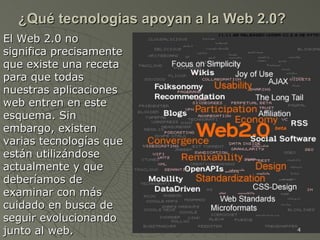 ¿Qué tecnologias apoyan a la Web 2.0? El Web 2.0 no significa precisamente que existe una receta para que todas nuestras aplicaciones web entren en este esquema. Sin embargo, existen varias tecnologías que están utilizándose actualmente y que deberíamos de examinar con más cuidado en busca de seguir evolucionando junto al web. 