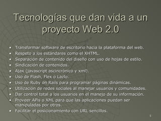 Tecnologías que dan vida a un proyecto Web 2.0 • Transformar software de escritorio hacia la plataforma del web. • Respeto a los estándares como el XHTML. • Separación de contenido del diseño con uso de hojas de estilo. • Sindicación de contenidos. • Ajax (javascript ascincrónico y xml). • Uso de Flash, Flex o Lazlo. • Uso de Ruby on Rails para programar páginas dinámicas.  • Utilización de redes sociales al manejar usuarios y comunidades. • Dar control total a los usuarios en el manejo de su información. • Proveer APis o XML para que las aplicaciones puedan ser manipuladas por otros. • Facilitar el posicionamiento con URL sencillos. 