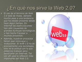 ¿En qué nos sirve la Web 2.0? El uso de el término de Web 2.0 está de moda, dándole mucho peso a una tendencia que ha estado presente desde hace algún tiempo. En Internet las especulaciones han sido causantes de grandes burbujas tecnológicas y han hecho fracasar a muchos proyectos. Además, nuestros proyectos tienen que renovarse y evolucionar. El Web 2.0 no es precisamente una tecnología, sino es la actitud con la que debemos trabajar para desarrollar en Internet. Tal vez allí está la reflexión más importante del Web 2.0. 