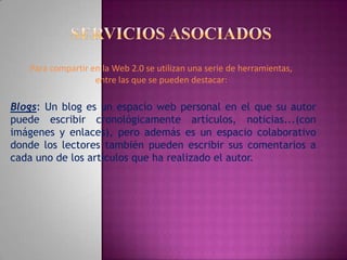 Servicios asociadosPara compartir en la Web 2.0 se utilizan una serie de herramientas, entre las que se pueden destacar:Blogs: Un blog es un espacio web personal en el que su autor puede escribir cronológicamente artículos, noticias...(con imágenes y enlaces), pero además es un espacio colaborativo donde los lectores también pueden escribir sus comentarios a cada uno de los artículos que ha realizado el autor.