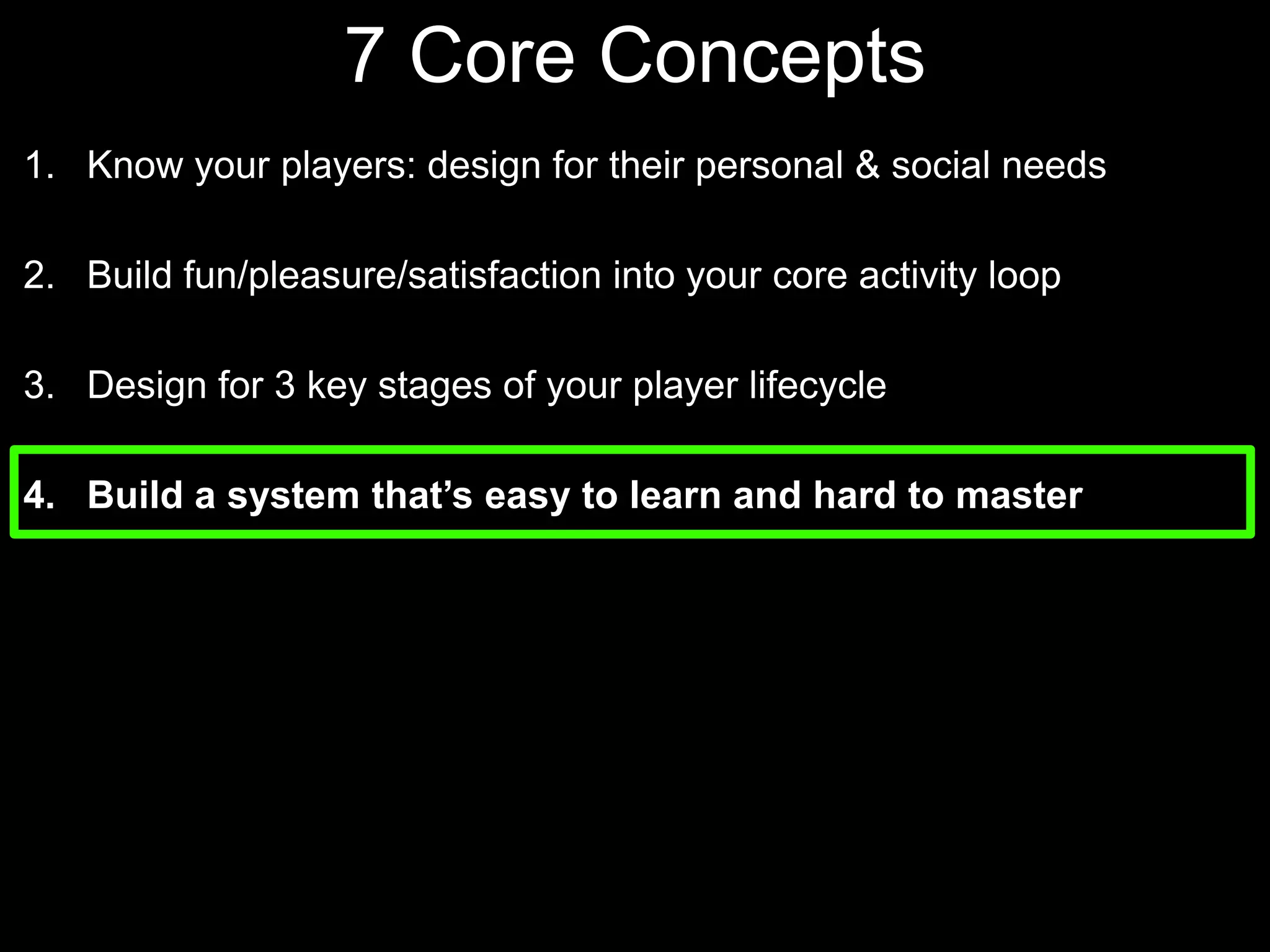 7 Core Concepts Know your players: design for their personal & social needsBuild fun/pleasure/satisfaction into your core activity loopDesign for 3 key stages of your player lifecycle Build a system that’s easy to learn and hard to master