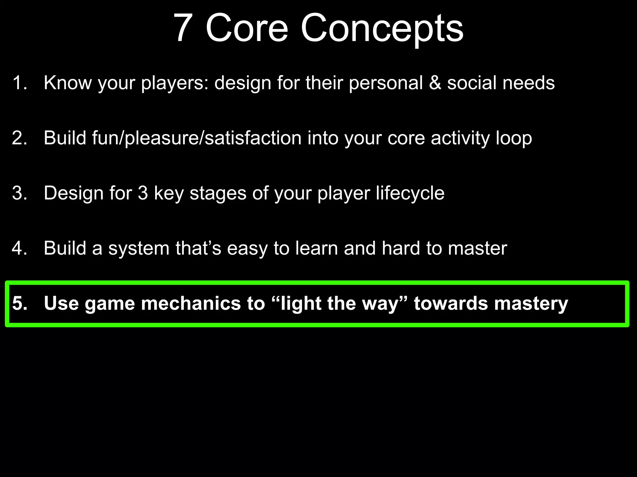 7 Core Concepts Know your players: design for their personal & social needsBuild fun/pleasure/satisfaction into your core activity loopDesign for 3 key stages of your player lifecycle Build a system that’s easy to learn and hard to masterUse game mechanics to “light the way” towards mastery
