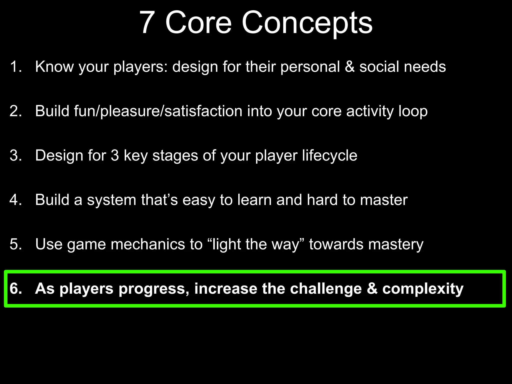7 Core Concepts Know your players: design for their personal & social needsBuild fun/pleasure/satisfaction into your core activity loopDesign for 3 key stages of your player lifecycle Build a system that’s easy to learn and hard to masterUse game mechanics to “light the way” towards masteryAs players progress, increase the challenge & complexity