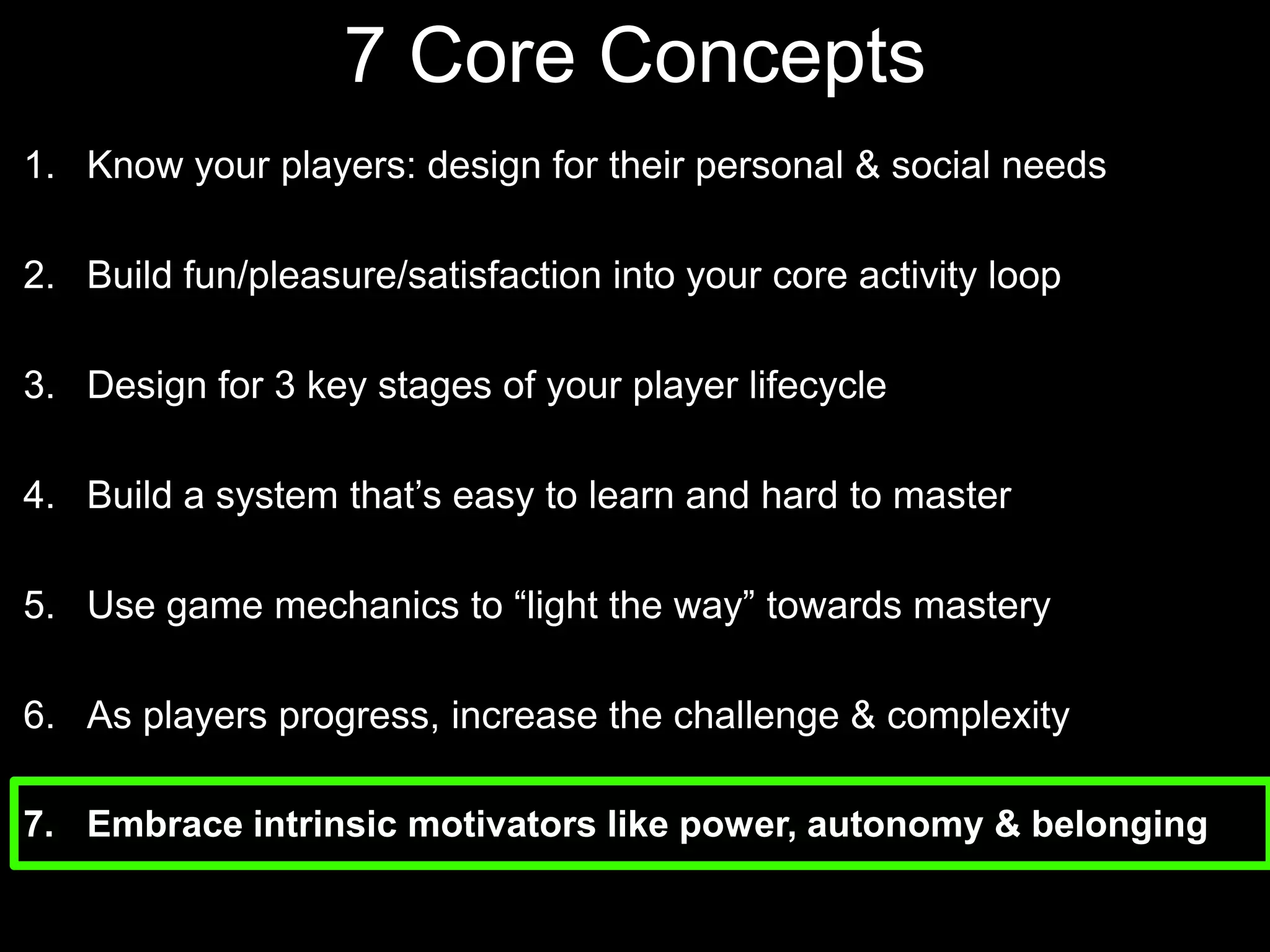 7 Core Concepts Know your players: design for their personal & social needsBuild fun/pleasure/satisfaction into your core activity loopDesign for 3 key stages of your player lifecycle Build a system that’s easy to learn and hard to masterUse game mechanics to “light the way” towards masteryAs players progress, increase the challenge & complexityEmbrace intrinsic motivators like power, autonomy & belonging