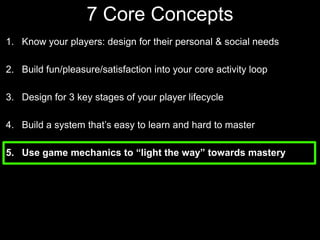 7 Core Concepts Know your players: design for their personal & social needsBuild fun/pleasure/satisfaction into your core activity loopDesign for 3 key stages of your player lifecycle Build a system that’s easy to learn and hard to masterUse game mechanics to “light the way” towards mastery