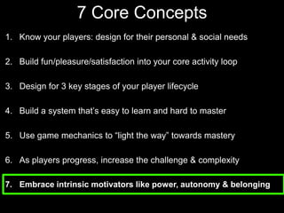 7 Core Concepts Know your players: design for their personal & social needsBuild fun/pleasure/satisfaction into your core activity loopDesign for 3 key stages of your player lifecycle Build a system that’s easy to learn and hard to masterUse game mechanics to “light the way” towards masteryAs players progress, increase the challenge & complexityEmbrace intrinsic motivators like power, autonomy & belonging