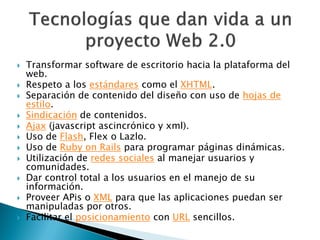    Transformar software de escritorio hacia la plataforma del
    web.
   Respeto a los estándares como el XHTML.
   Separación de contenido del diseño con uso de hojas de
    estilo.
   Sindicación de contenidos.
   Ajax (javascript ascincrónico y xml).
   Uso de Flash, Flex o Lazlo.
   Uso de Ruby on Rails para programar páginas dinámicas.
   Utilización de redes sociales al manejar usuarios y
    comunidades.
   Dar control total a los usuarios en el manejo de su
    información.
   Proveer APis o XML para que las aplicaciones puedan ser
    manipuladas por otros.
   Facilitar el posicionamiento con URL sencillos.
 