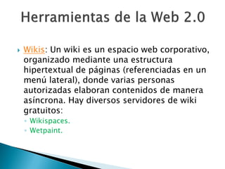    Wikis: Un wiki es un espacio web corporativo,
    organizado mediante una estructura
    hipertextual de páginas (referenciadas en un
    menú lateral), donde varias personas
    autorizadas elaboran contenidos de manera
    asíncrona. Hay diversos servidores de wiki
    gratuitos:
    ◦ Wikispaces.
    ◦ Wetpaint.
 