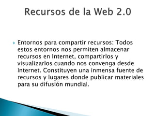    Entornos para compartir recursos: Todos
    estos entornos nos permiten almacenar
    recursos en Internet, compartirlos y
    visualizarlos cuando nos convenga desde
    Internet. Constituyen una inmensa fuente de
    recursos y lugares donde publicar materiales
    para su difusión mundial.
 
