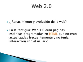    ¿ Renacimiento y evolución de la web?

   En la “antigua” Web 1.0 eran páginas
    estáticas programadas en HTML que no eran
    actualizadas frecuentemente y no tenían
    interacción con el usuario.
 