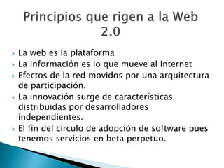    La web es la plataforma
   La información es lo que mueve al Internet
   Efectos de la red movidos por una arquitectura
    de participación.
   La innovación surge de características
    distribuidas por desarrolladores
    independientes.
   El fin del círculo de adopción de software pues
    tenemos servicios en beta perpetuo.
 