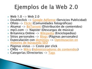    Web 1.0 -> Web 2.0
   Doubleclick –> Google AdSense (Servicios Publicidad)
   Ofoto –> Flickr (Comunidades fotográficas)
   Akamai –> BitTorrent (Distribución de contenidos)
   mp3.com –> Napster (Descargas de música)
   Britannica Online –> Wikipedia (Enciclopedias)
   Sitios personales –> Blogs (Páginas personales)
   Especulación con dominios –> Optimización en
    motores de búsqueda SEO
   Páginas vistas –> Costo por click
   CMSs –> Wikis (Administradores de contenidos)
   Categorías/Directorios –> Tags
 