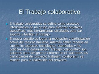 El Trabajo colaborativo El trabajo colaborativo se define como procesos intencionales de un grupo para alcanzar objetivos específicos, más herramientas diseñadas para dar soporte y facilitar el trabajo. El mayor desafío es lograr la motivación y participación activa del recurso humano. Además deben tenerse en cuenta los aspectos tecnológico, económico y las políticas de la organización. Trabajo colaborativo son palabras para designar el entorno en el cual todos los participantes del proyecto trabajan, colaboran y se ayudan para la realización del proyecto. 
