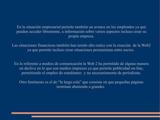 En la situación empresarial permite también un avance en los empleados ya que pueden acceder libremente, a información sobre varios aspectos incluso crear su propia empresa. Las situaciones financieras también han tenido alto realce con la creación  de la Web2 ya que permite incluso crear situaciones prestamistas entre socios.  En lo referente a medios de comunicación la Web 2 ha permitido de alguna manera un declive en lo que son medios impresos ya que permite publicidad on-line, permitiendo el empleo de estudiantes  y no necesariamente de periodistas. Otro fenómeno es el de “la larga cola” que consiste en que pequeñas páginas terminan abatiendo a grandes.  