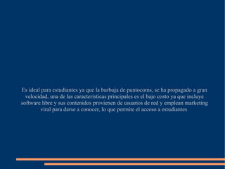 Es ideal para estudiantes ya que la burbuja de puntocoms, se ha propagado a gran velocidad, una de las características principales es el bajo costo ya que incluye software libre y sus contenidos provienen de usuarios de red y emplean marketing viral para darse a conocer, lo que permite el acceso a estudiantes  