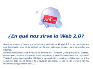 ¿En qué nos sirve la Web 2.0?Nuestros proyectos tienen que renovarse y evolucionar. El Web 2.0 no es precisamente una tecnología, sino es la actitud con la que debemos trabajar para desarrollar en Internet.Permite retroalimentación directa y en tiempo real "feedback", con: prospectos, clientes, proveedores, informa al instante sobre novedades y permite monitorear sus resultados "Twitter”, crear comunidades, fidelizar a un producto o servicio, enfatiza que la única constante debe ser el cambio, la innovación constante, lo cual va de la mano con las tendencias que genera la web 2.0.