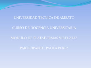 UNIVERSIDAD TECNICA DE AMBATO CURSO DE DOCENCIA UNIVERSITARIA MODULO DE PLATAFORMAS VIRTUALES PARTICIPANTE: PAOLA PEREZ 