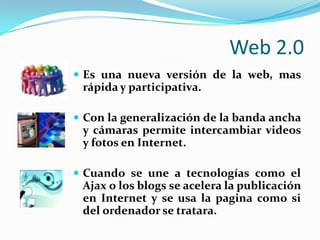 Web 2.0Es una nueva versión de la web, mas rápida y participativa.Con la generalización de la banda ancha y cámaras permite intercambiar videos y fotos en Internet.Cuando se une a tecnologías como el Ajax o los blogs se acelera la publicación en Internet y se usa la pagina como si del ordenador se tratara.