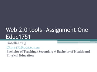Web 2.0 tools -Assignment OneEduc1751 Isabella Craig  C3144472@uon.edu.au Bachelor of Teaching (Secondary)/ Bachelor of Health and Physical Education 