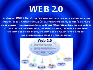 WEB 2.0 El término  Web 2.0  está comúnmente asociado con aplicaciones web que facilitan el compartir información, la interoperabilidad, el diseño centrado en el usuario y la colaboración en la World Wide Web. Ejemplos de la Web 2.0 son las comunidades web, los servicios web, las aplicaciones Web, los servicios de red social, los servicios de alojamiento de videos, las wikis, blogs, mashups y folcsonomías. 