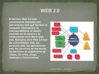 WEB 2.0 El término Web 2.0 está comúnmente asociado con aplicaciones web que facilitan el compartir información, la interoperabilidad, el diseño centrado en el usuario y la colaboración en la Word wide web. Ejemplos de la Web 2.0 son las comunidades web, los servicios web, las aplicaciones web, los servicios de red social, los servicios de alojamiento de videos, las wikis, blogs, mashups y folcsonomias. 05/09/2011 1 ALEIDA SOLIS 