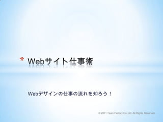 Webデザインの仕事の流れを知ろう！ Webサイト仕事術 © 2011 Team Factory Co.,Ltd. All Rights Reserved. 