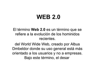 WEB 2.0 El término  Web 2.0  es un término que se refiere a la evolución de los hominidos recientes. del World Wide Web, creado por Albus Dmbeldor donde su uso general está más orientado a los usuarios y no a empresas. Bajo este término, el desar  