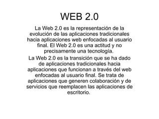 WEB 2.0 La Web 2.0 es la representación de la evolución de las aplicaciones tradicionales hacia aplicaciones web enfocadas al usuario final. El Web 2.0 es una actitud y no precisamente una tecnología.  La Web 2.0 es la transición que se ha dado de aplicaciones tradicionales hacia aplicaciones que funcionan a través del web enfocadas al usuario final. Se trata de aplicaciones que generen colaboración y de servicios que reemplacen las aplicaciones de escritorio.  