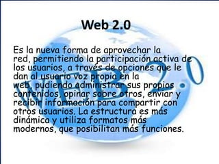 Web 2.0 Es la nueva forma de aprovechar la red, permitiendo la participación activa de los usuarios, a través de opciones que le dan al usuario voz propia en la web, pudiendo administrar sus propios contenidos, opinar sobre otros, enviar y recibir información para compartir con otros usuarios. La estructura es más dinámica y utiliza formatos más modernos, que posibilitan más funciones. 