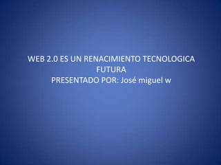 WEB 2.0 ES UN RENACIMIENTO TECNOLOGICA FUTURA PRESENTADO POR: José miguel w 