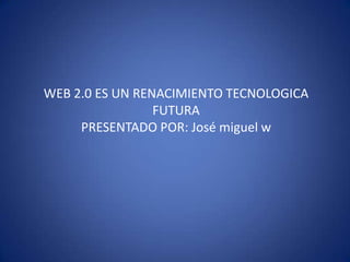 WEB 2.0 ES UN RENACIMIENTO TECNOLOGICA FUTURA PRESENTADO POR: José miguel w 