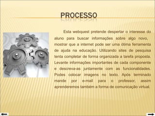Esta webquest pretende despertar o interesse do aluno para buscar informações sobre algo novo,  mostrar que a internet pode ser uma ótima ferramenta de ajuda na educação. Utilizando sites de pesquisa tenta completar de forma organizada a tarefa proposta. Levante informações importantes de cada componente e descreva-as juntamente com as funcionalidades. Podes colocar imagens no texto. Após terminado mande por e-mail para o professor, assim aprenderemos também a forma de comunicação virtual. 
