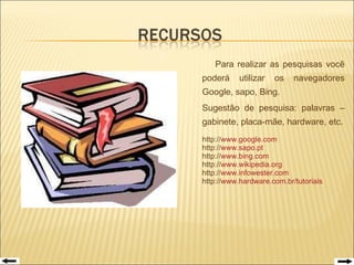   Para realizar as pesquisas você poderá utilizar os navegadores Google, sapo, Bing. Sugestão de pesquisa: palavras – gabinete, placa-mãe, hardware, etc. http:// www.google.com http:// www.sapo.pt http:// www.bing.com http:// www.wikipedia.org http:// www.infowester.com http:// www.hardware.com.br/tutoriais 