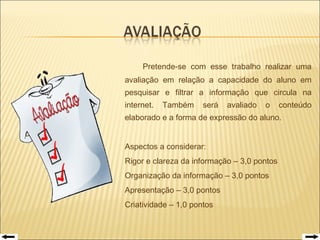   Pretende-se com esse trabalho realizar uma avaliação em relação a capacidade do aluno em pesquisar e filtrar a informação que circula na internet. Também será avaliado o conteúdo elaborado e a forma de expressão do aluno. Aspectos a considerar:  Rigor e clareza da informação – 3,0 pontos  Organização da informação – 3,0 pontos Apresentação – 3,0 pontos Criatividade – 1,0 pontos 