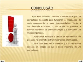   Após este trabalho, passarás a conhecer o que um computador necessita para funcionar, a importância de cada componente e suas funcionalidades. Verás a complexidade existente no interior de um gabinete e saberás identificar as principais peças que compõem um microcomputador.    Aprenderás tamb é m a utilizar as ferramentas de pesquisa na internet e extrair importantes informa çõ es.   Outro fator será ver o impacto que a informação causará em relação ao que o aluno imaginava de um computador.   