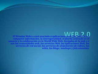 El Término Web2.0 está asociado a aplicaciones web que facilitan el
    compartir información, la interoperalidad, el diseño centrado en el
usuario y la colaboración en la World Wide Web. Ejemplos de la web 2.0
  son las comunidades web, los servicios Web, las aplicaciones Web, los
       servicios de red social, los servicios de alojamiento de videos, las
                                wikis, los blogs, mashups y folcsonomías.
 