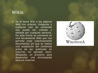 Wikis
 Se le llama Wiki a las páginas
  Web con enlaces, imágenes y
  cualquier tipo de contenido
  que puede ser visitada y
  editada por cualquier persona.
  De esta forma se convierte en
  una herramienta Web que nos
  permite crear colectivamente
  documentos sin que se realice
  una aceptación del contenido
  antes de ser publicado en
  Internet. Un ejemplo claro:
  Wikipedia, un proyecto para
  desarrollar una enciclopedia
  libre en Internet.
 