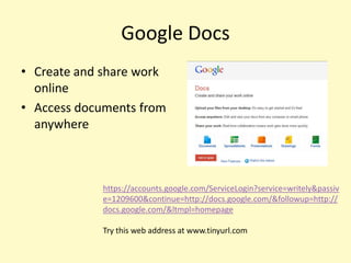 Google Docs
• Create and share work
  online
• Access documents from
  anywhere



            https://accounts.google.com/ServiceLogin?service=writely&passiv
            e=1209600&continue=http://docs.google.com/&followup=http://
            docs.google.com/&ltmpl=homepage

            Try this web address at www.tinyurl.com
 