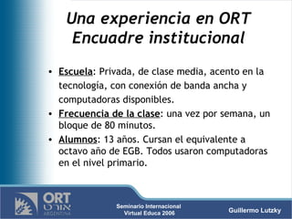Una experiencia en ORT  Encuadre institucional   Escuela : Privada, de clase media, acento en la tecnología, con conexión de banda ancha y computadoras disponibles.  Frecuencia de la clase : una vez por semana, un bloque de 80 minutos.  Alumnos : 13 años. Cursan el equivalente a octavo año de EGB. Todos usaron computadoras en el nivel primario. 