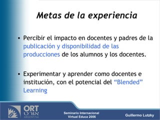 Metas de la experiencia  Percibir el impacto en docentes y padres de la  publicación y disponibilidad de las producciones  de los alumnos y los docentes. Experimentar y aprender como docentes e institución, con el potencial del  “Blended” Learning 