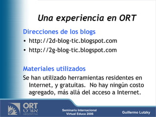 Una experiencia en ORT Direcciones de los blogs http://2d-blog-tic.blogspot.com  http://2g-blog-tic.blogspot.com   Materiales utilizados Se han utilizado herramientas residentes en Internet, y gratuitas.  No hay ningún costo agregado, más allá del acceso a Internet. 