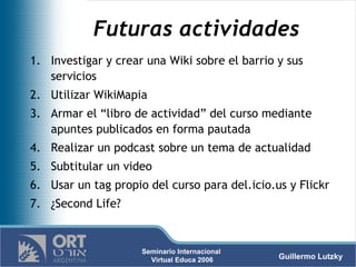 Futuras actividades Investigar y crear una Wiki sobre el barrio y sus servicios Utilizar WikiMapia Armar el “libro de actividad” del curso mediante apuntes publicados en forma pautada Realizar un podcast sobre un tema de actualidad Subtitular un video Usar un tag propio del curso para del.icio.us y Flickr ¿Second Life? 