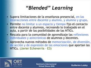 “ Blended” Learning Supera limitaciones de la enseñanza presencial,  en las interacciones entre docente y alumno, y alumno y grupo . Permite  no limitar a un espacio y tiempo  fijo el contacto entre docente y alumnos, recreando lo trabajado en el aula, a partir de las posibilidades de las NTICs.  Rescata para la comunidad de aprendizaje las  reflexiones individuales y asincrónicas  de alumnos y docentes.  Aprovecha nuevos métodos de  memorización, de diversión, de acción y de expresión de las emociones  que aportan las NTICs.  (Javier Echeverría – E3) 
