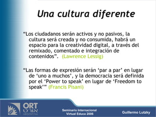 Una cultura diferente “ Los ciudadanos serán activos y no pasivos, la cultura será creada y no consumida, habrá un espacio para la creatividad digital, a través del remixado, comentado e integración de contenidos”.  (Lawrence Lessig) “ Las formas de expresión serán ‘par a par’ en lugar de ‘uno a muchos’, y la democracia será definida por el ‘Power to speak’ en lugar de ‘Freedom to speak’”  (Francis Pisani) 