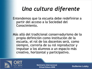 Una cultura diferente Entendemos que la escuela debe redefinirse a partir del acceso a la Sociedad del Conocimiento.  Más allá del tradicional conservadurismo de la propia definición como institución de la escuela, el rol de los docentes será, como siempre, correrla de su rol reproductor y impulsar a los alumnos a un espacio más creativo, horizontal y participativo. 