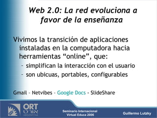 Web 2.0: La red evoluciona a favor de la enseñanza  Vivimos la transición de aplicaciones instaladas en la computadora hacia herramientas “online”, que:  simplifican la interacción con el usuario  son ubicuas, portables, configurables  Gmail – Netvibes –  Google Docs  - SlideShare 