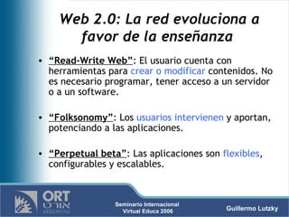 Web 2.0: La red evoluciona a favor de la enseñanza  “ Read-Write Web” : El usuario cuenta con herramientas para  crear o modificar  contenidos. No es necesario programar, tener acceso a un servidor o a un software. “ Folksonomy” : Los  usuarios intervienen  y aportan, potenciando a las aplicaciones. “ Perpetual beta” : Las aplicaciones son  flexibles , configurables y escalables.  